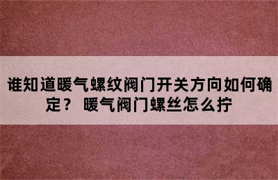 谁知道暖气螺纹阀门开关方向如何确定？ 暖气阀门螺丝怎么拧